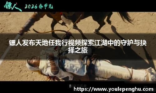 太阳集团tyc镖人发布天地任我行视频探索江湖中的守护与抉择之旅